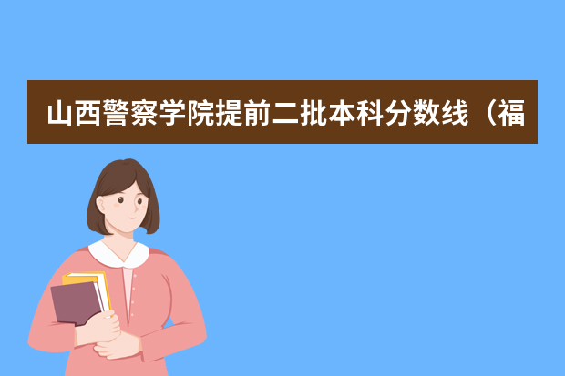 山西警察学院提前二批本科分数线（福建省警察学院2023年招生分数线）