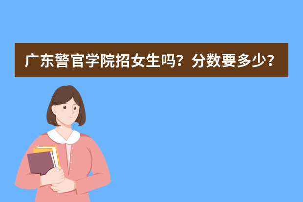广东警官学院招女生吗？分数要多少？要什么条件？