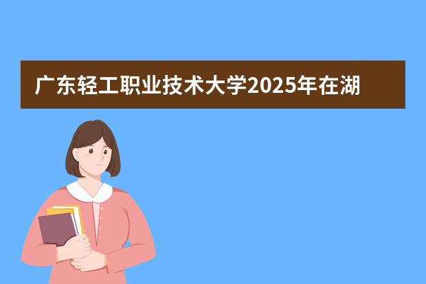 广东轻工职业技术大学2025年在湖南招生计划(2026参考)