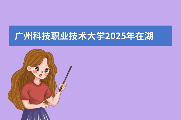 广州科技职业技术大学2025年在湖南招生计划(2026参考)