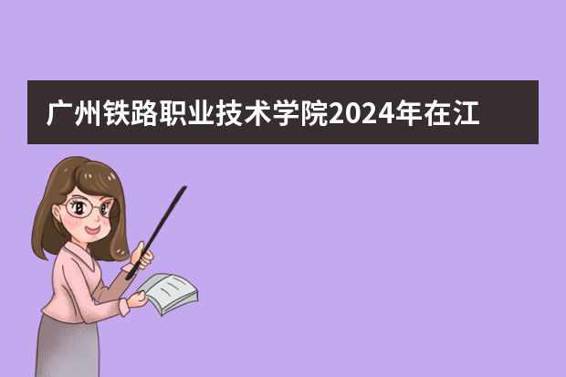 广州铁路职业技术学院2024年在江西招生计划预测