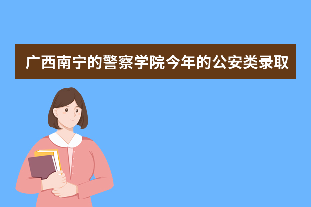 广西南宁的警察学院今年的公安类录取分数线是多少？
