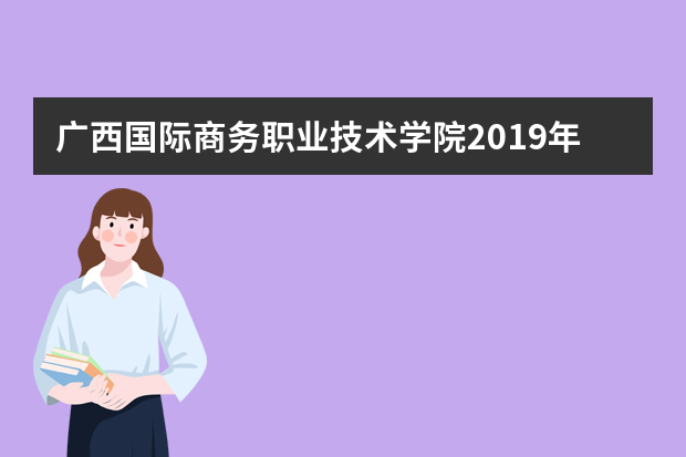广西国际商务职业技术学院2019年普通高考招生章程