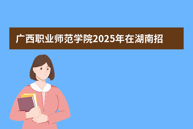 广西职业师范学院2025年在湖南招生计划(2026参考)