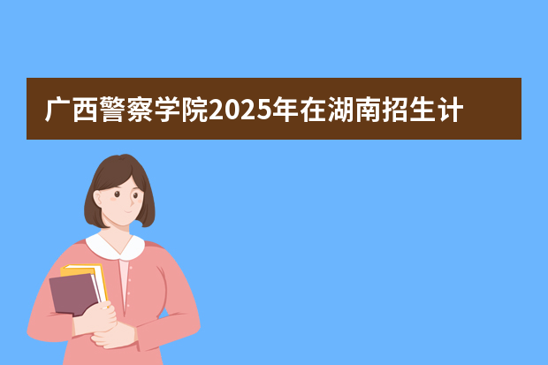 广西警察学院2025年在湖南招生计划(2026参考)