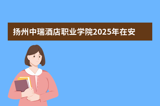扬州中瑞酒店职业学院2025年在安徽招生计划(2026参考)