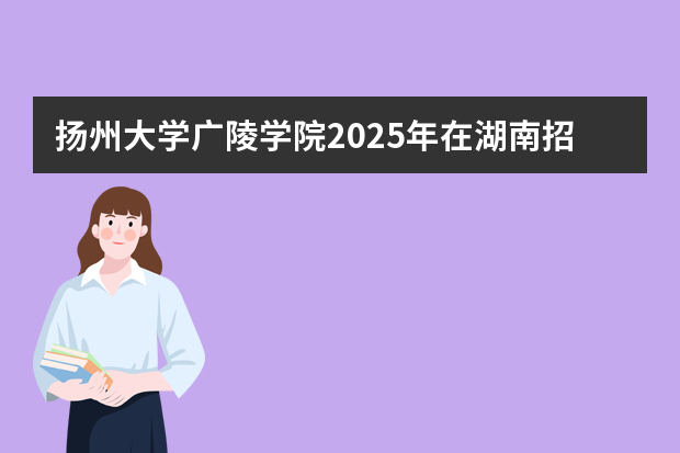 扬州大学广陵学院2025年在湖南招生计划(2026参考)