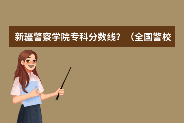 新疆警察学院专科分数线？（全国警校排名及录取分数线）