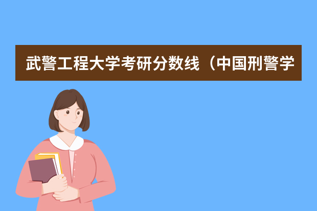 武警工程大学考研分数线（中国刑警学院研究生女生分数）