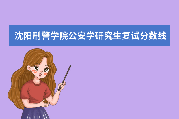 沈阳刑警学院公安学研究生复试分数线（中国人民警察大学研究生分数线）