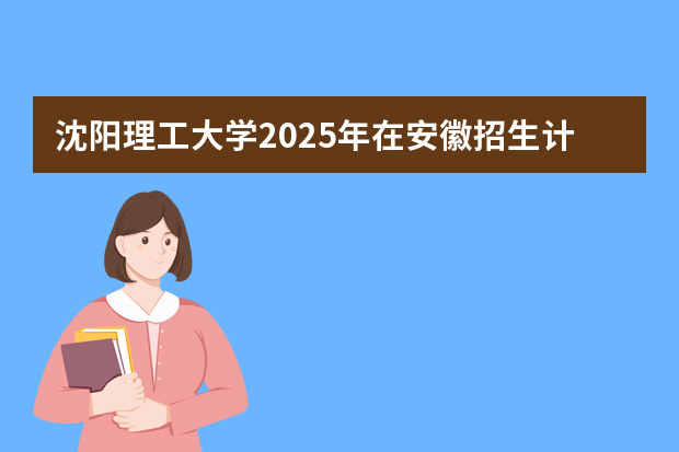 沈阳理工大学2025年在安徽招生计划(2026参考)