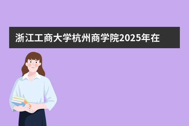浙江工商大学杭州商学院2025年在安徽招生计划(2026参考)
