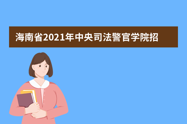 海南省2021年中央司法警官学院招生工作有关事项说明