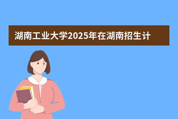湖南工业大学2025年在湖南招生计划(2026参考)