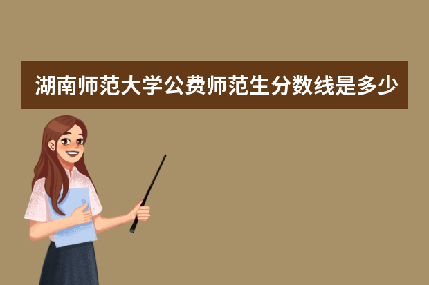 湖南师范大学公费师范生分数线是多少？