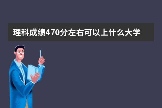 理科成绩470分左右可以上什么大学