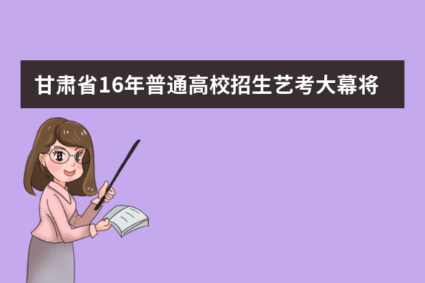 甘肃省16年普通高校招生艺考大幕将启