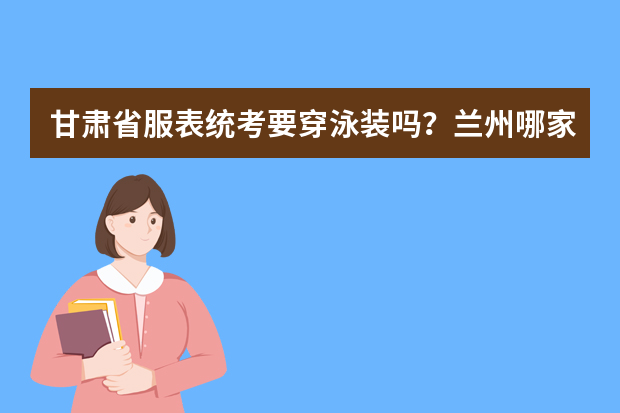甘肃省服表统考要穿泳装吗？兰州哪家艺术培训机构有专业的服表艺考培训？