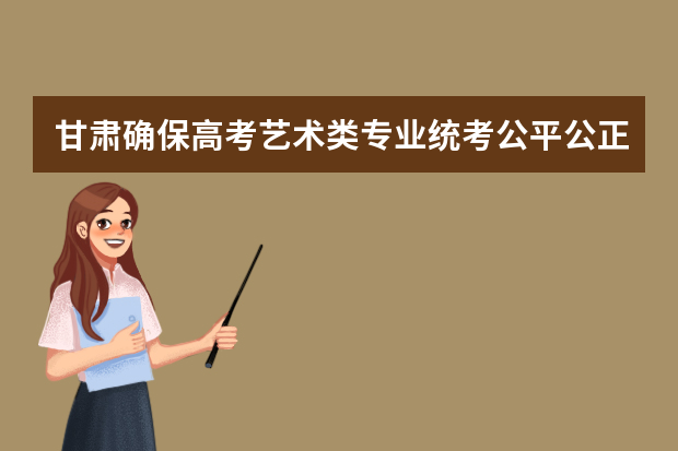 甘肃确保高考艺术类专业统考公平公正