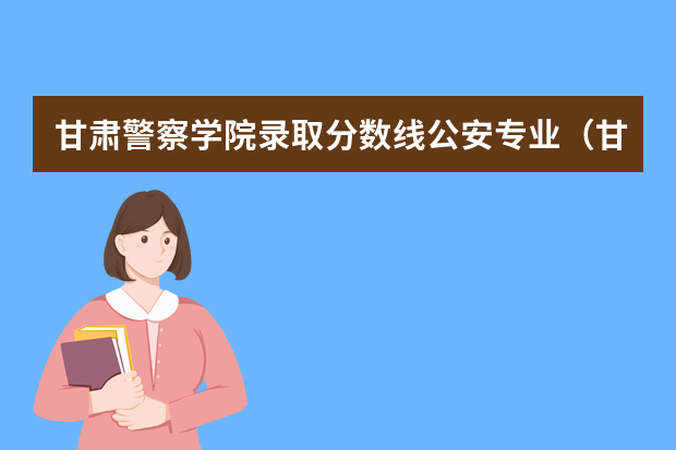 甘肃警察学院录取分数线公安专业（甘肃警察学院公安类专业提前批分数线？）