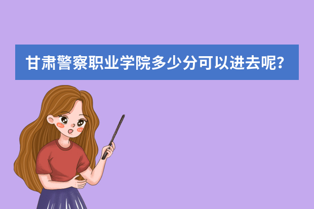 甘肃警察职业学院多少分可以进去呢？