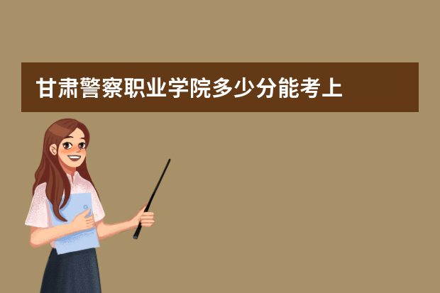 甘肃警察职业学院多少分能考上