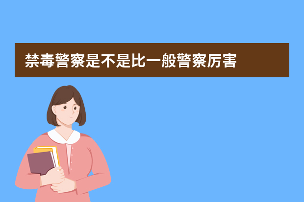 禁毒警察是不是比一般警察厉害?怎么才能当