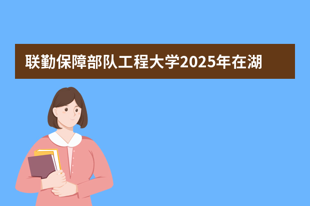 联勤保障部队工程大学2025年在湖南招生计划(2026参考)
