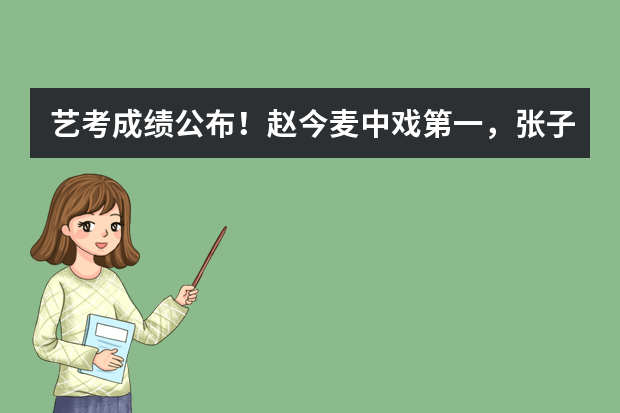 艺考成绩公布！赵今麦中戏第一，张子枫北电第三，北电第一是哪位呢？