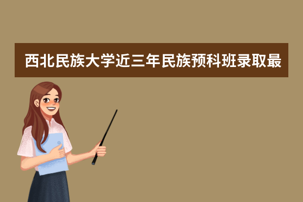 西北民族大学近三年民族预科班录取最低分数线与最高分数是多少？