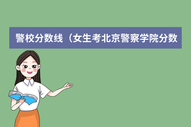 警校分数线（女生考北京警察学院分数很高）