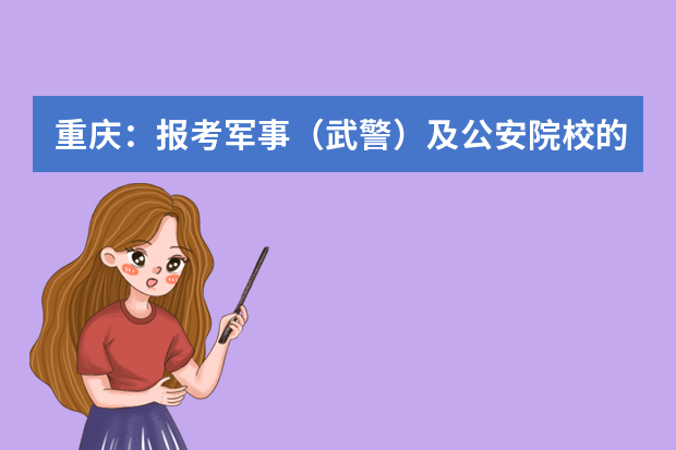 重庆：报考军事（武警）及公安院校的考生需注意，填报志愿后还有这些重要安排！