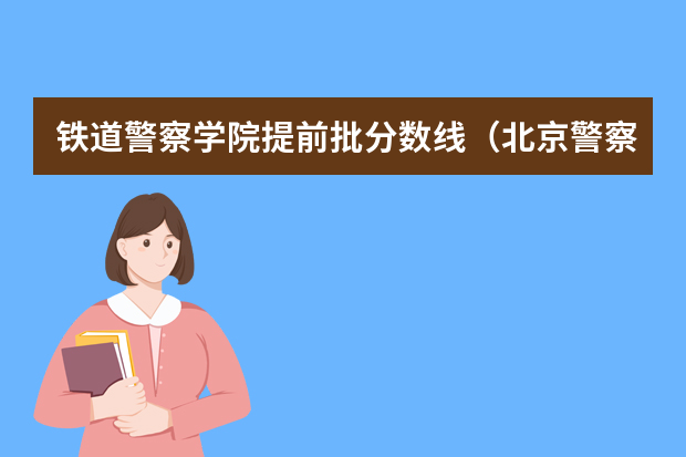 铁道警察学院提前批分数线（北京警察学院各专业录取分数线）