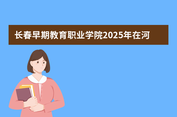 长春早期教育职业学院2025年在河北招生计划(2026参考)