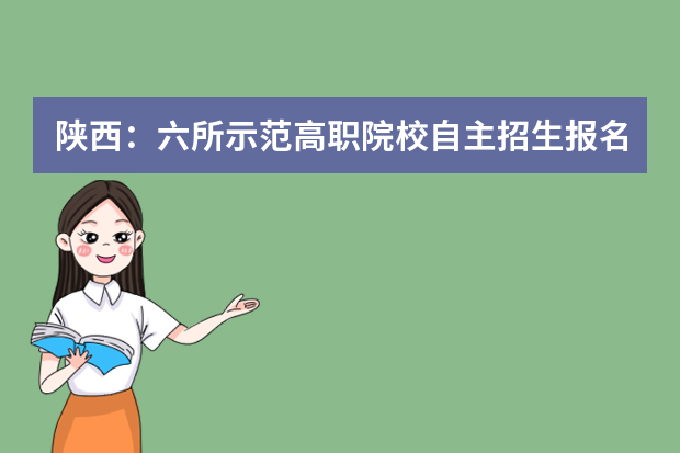 陕西：六所示范高职院校自主招生报名3月1日至四月20日