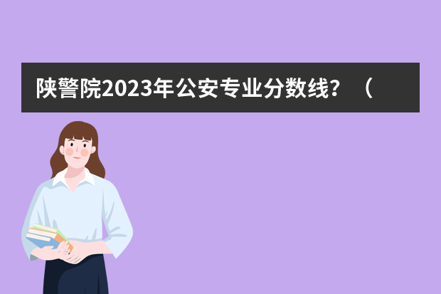 陕警院2023年公安专业分数线？（陕西警官职业学院录取分数线）