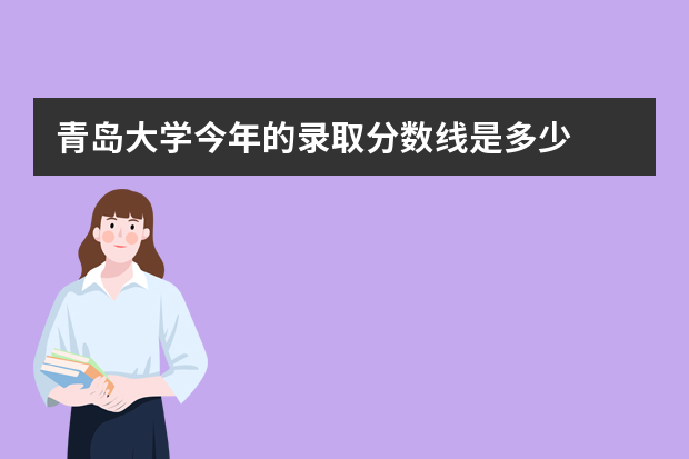 青岛大学今年的录取分数线是多少