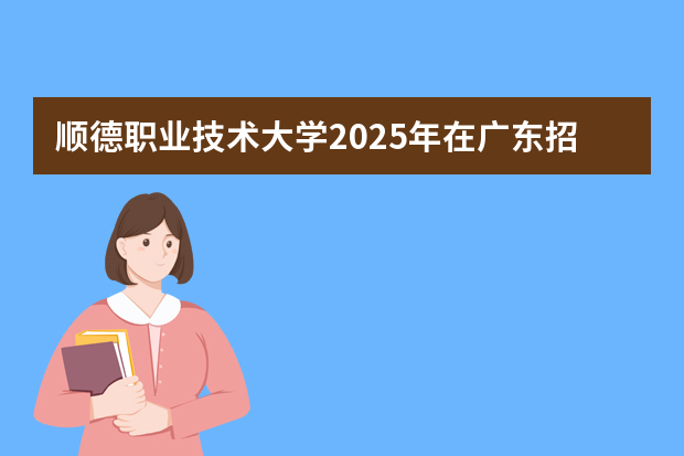 顺德职业技术大学2025年在广东招生计划