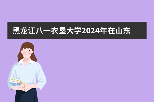 黑龙江八一农垦大学2024年在山东招生计划预测