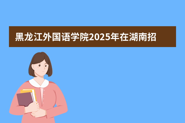 黑龙江外国语学院2025年在湖南招生计划(2026参考)
