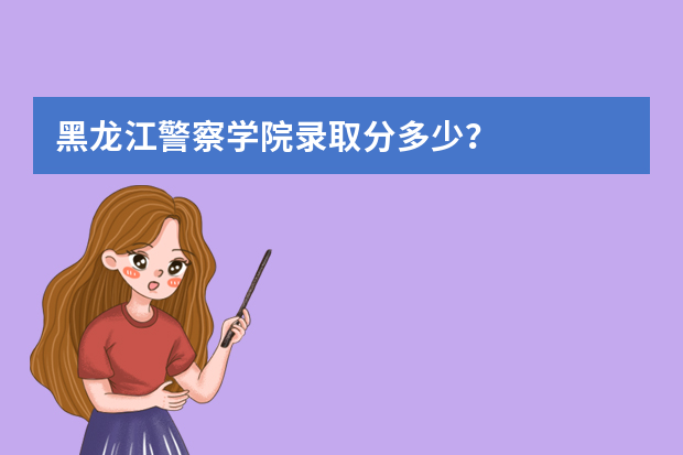 黑龙江警察学院录取分多少？