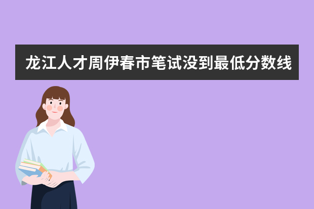 龙江人才周伊春市笔试没到最低分数线能面试吗